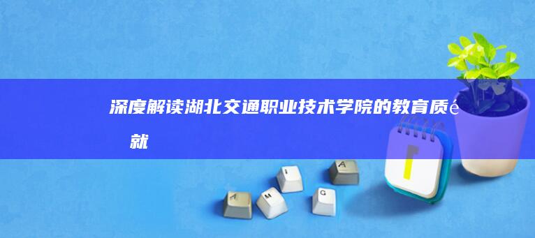 深度解读：湖北交通职业技术学院的教育质量、就业实力与校园生活质量综述