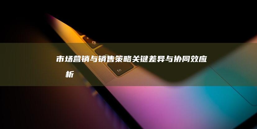 市场营销与销售策略：关键差异与协同效应剖析